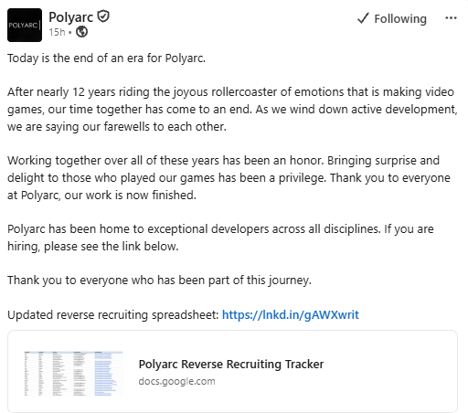 Linkedin post, Polyarc. Syyskuu 2026. Today is the end of an era for Polyarc. After nearly 12 years riding the joyous rollercoaster of emotions that is making video games, our time together has come to an end. As we wind down active development, we are saying our farewells to each other. Working together over all of these years has been an honor. Bringing surprise and delight to those who played our games has been a privilege. Thank you to everyone at Polyarc, our work is now finished. Polyarc has been home to exceptional developers across all disciplines. If you are hiring, please see the link below. Thank you to everyone who has been part of this journey. Updated reverse recruiting spreadsheet: https://lnkd.in/gAWXwrit